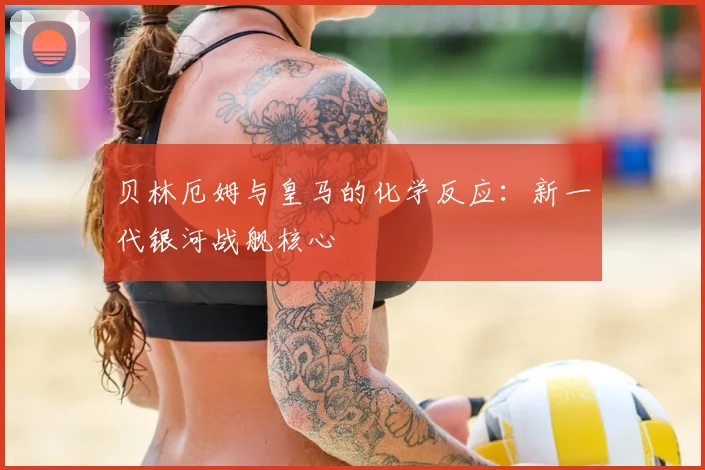 贝林厄姆与皇马的化学反应：新一代银河战舰核心