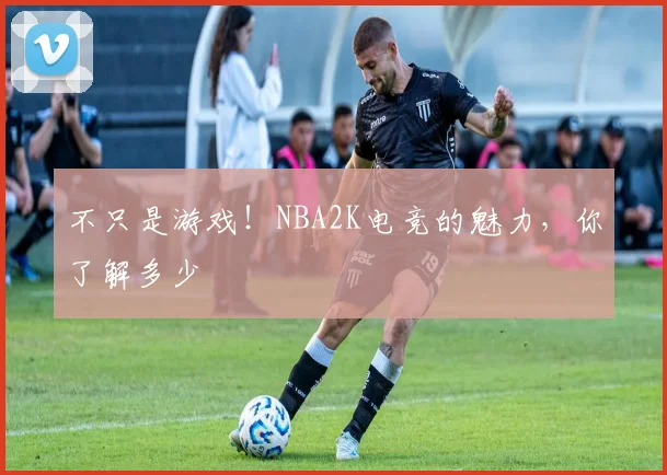 不只是游戏!NBA2K电竞的魅力,你了解多少