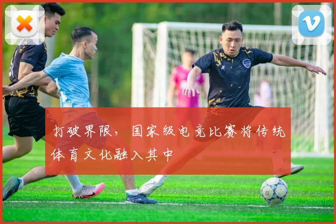 打破界限，国家级电竞比赛将传统体育文化融入其中