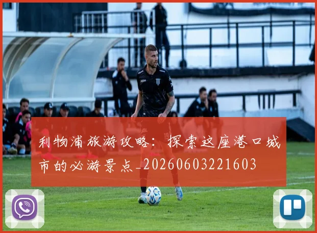 利物浦旅游攻略：探索这座港口城市的必游景点_20260603221603