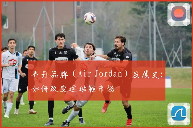 乔丹品牌（Air Jordan）发展史：如何改变运动鞋市场