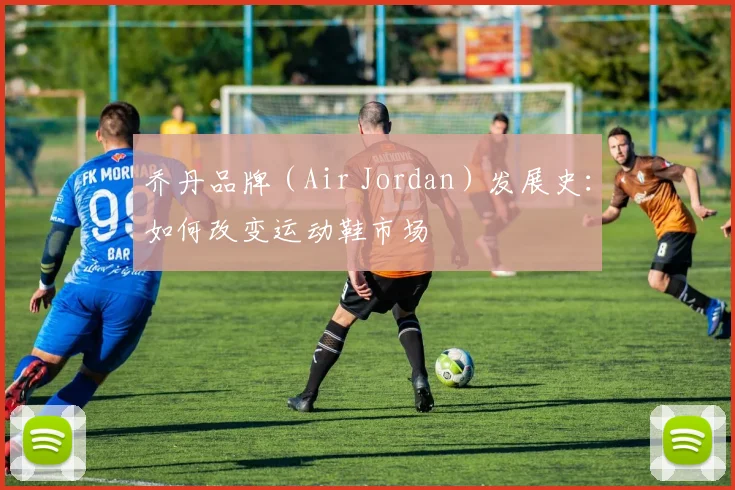 乔丹品牌（Air Jordan）发展史：如何改变运动鞋市场