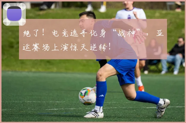 绝了！电竞选手化身“战神”，亚运赛场上演惊天逆转！