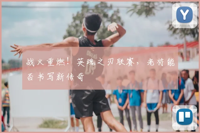 战火重燃！英魂之刃联赛，老将能否书写新传奇