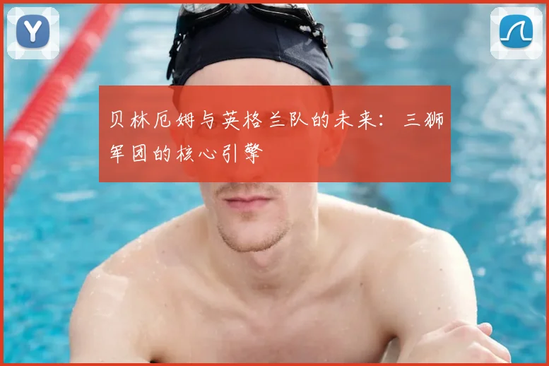 贝林厄姆与英格兰队的未来：三狮军团的核心引擎