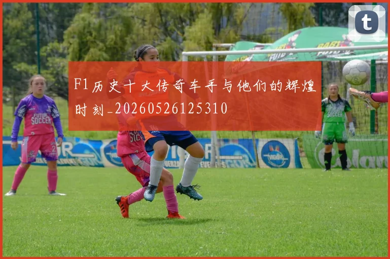 F1历史十大传奇车手与他们的辉煌时刻_20260526125310